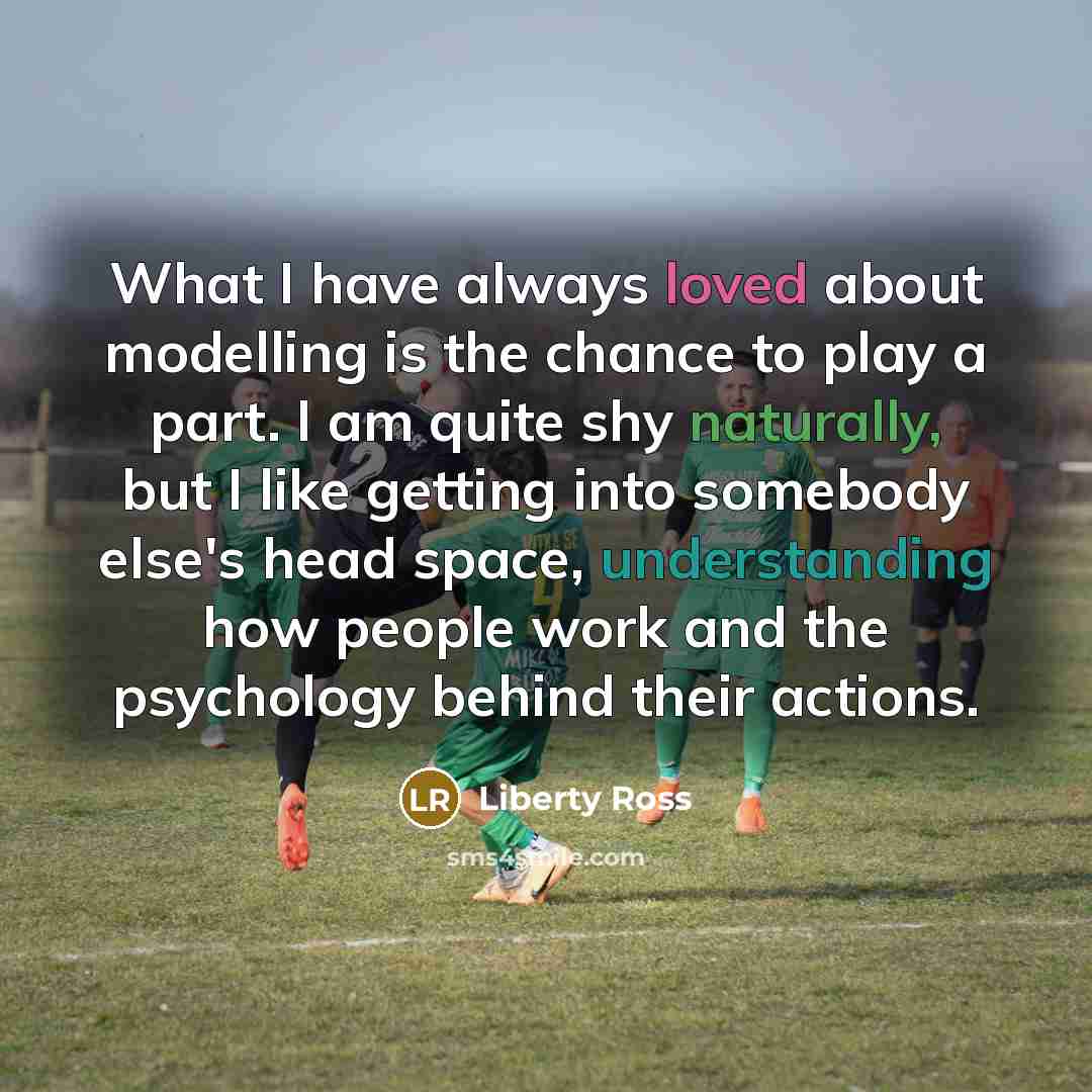 “What I have always loved about modelling is the chance to play a part. I am quite shy naturally, but I like getting into somebody else's head space, understanding how people work and the psychology behind their actions.” quote by Liberty Ross