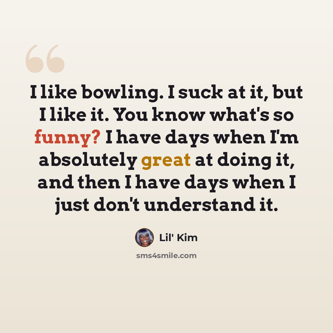 “I like bowling. I suck at it, but I like it. You know what's so funny? I have days when I'm absolutely great at doing it, and then I have days when I just don't understand it.” quote by Lil' Kim