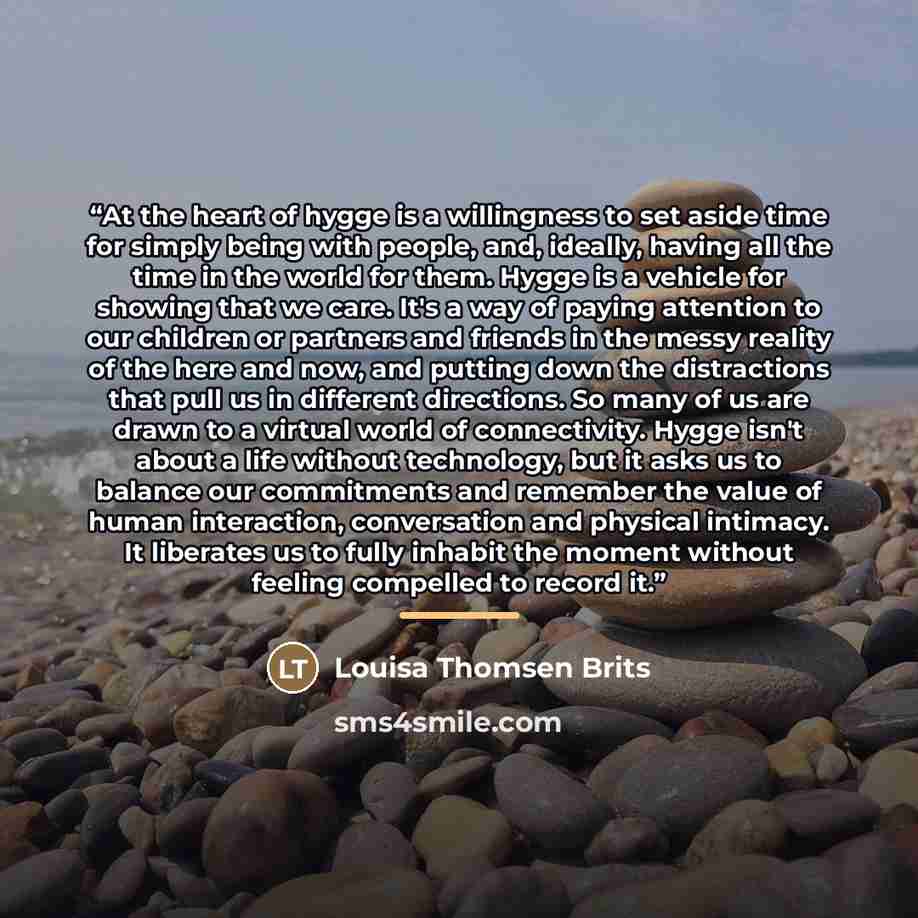“At the heart of hygge is a willingness to set aside time for simply being with people, and, ideally, having all the time in the world for them. Hygge is a vehicle for showing that we care. It's a way of paying attention to our children or partners and friends in the messy reality of the here and…” quote by Louisa Thomsen Brits
