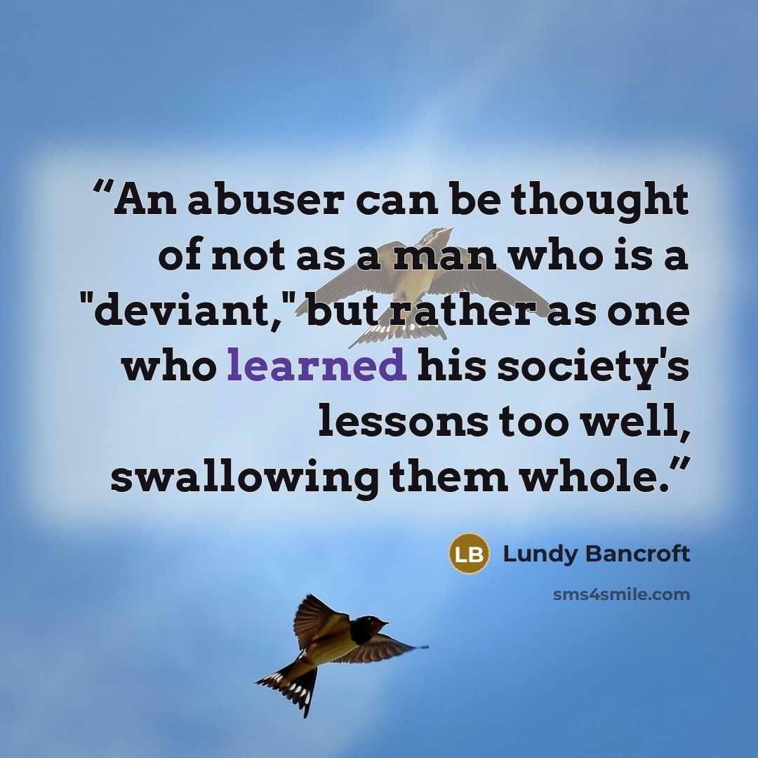 “An abuser can be thought of not as a man who is a "deviant," but rather as one who learned his society's lessons too well, swallowing them whole.” quote by Lundy Bancroft