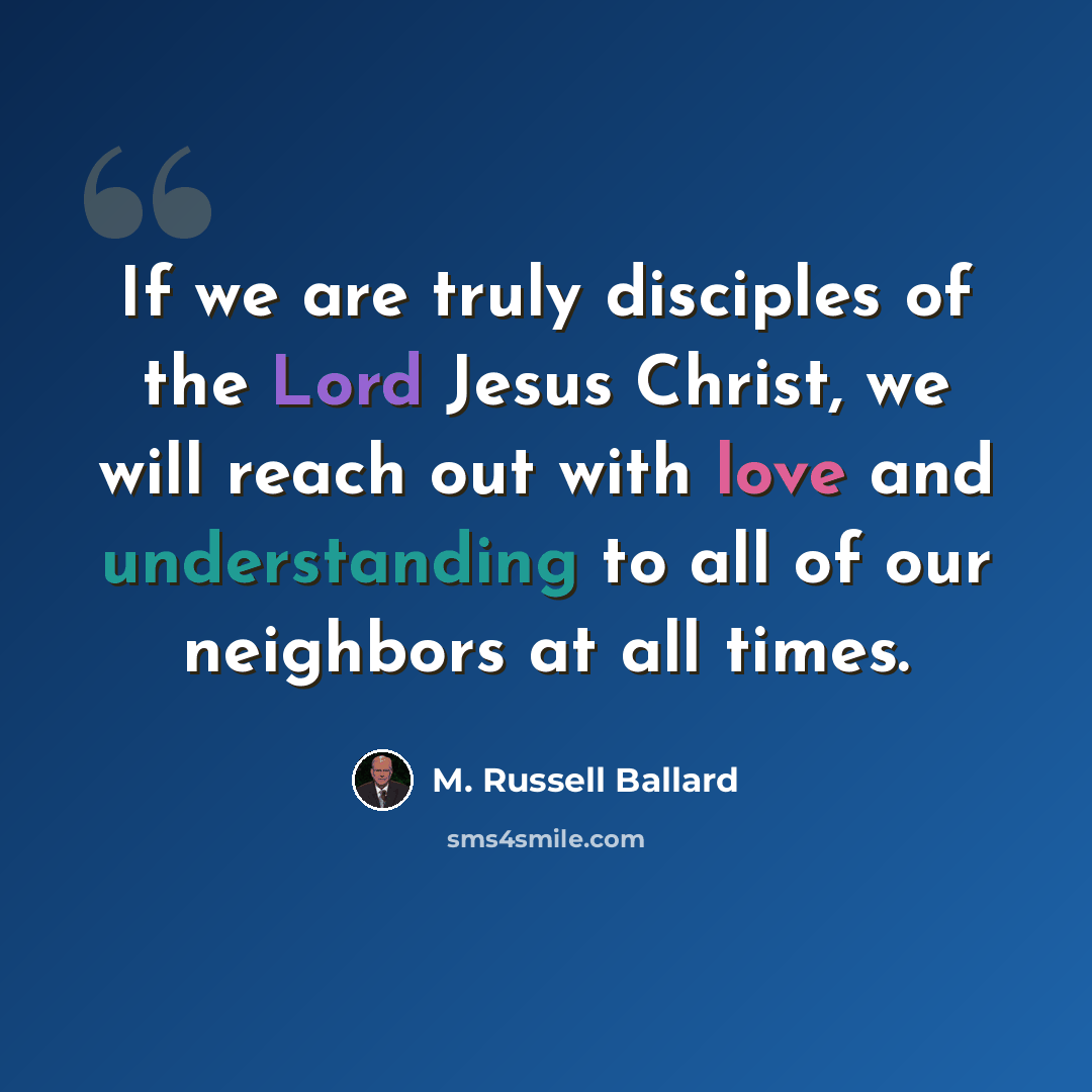“If we are truly disciples of the Lord Jesus Christ, we will reach out with love and understanding to all of our neighbors at all times.” quote by M. Russell Ballard