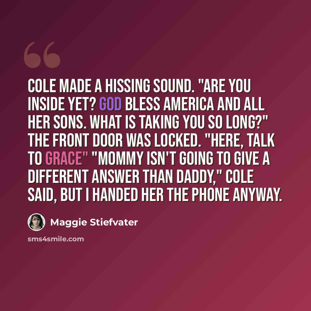 “Cole made a hissing sound. "Are you inside yet? God bless America and all her sons. What is taking you so long?" The front door was locked. "Here, talk to Grace" "Mommy isn't going to give a different answer than Daddy," Cole said, but I handed her the phone anyway.” quote by Maggie Stiefvater