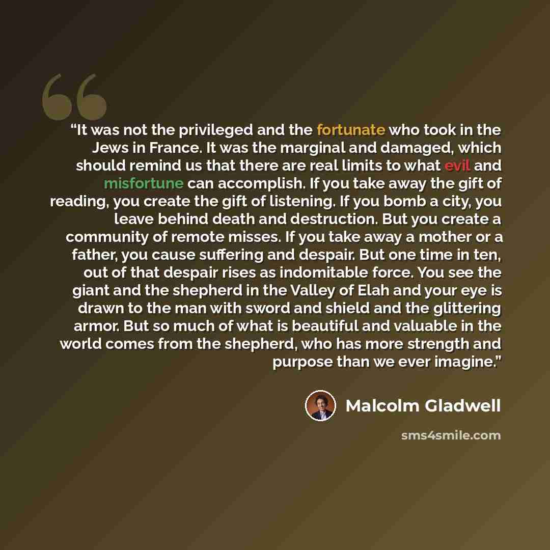“It was not the privileged and the fortunate who took in the Jews in France. It was the marginal and damaged, which should remind us that there are real limits to what evil and misfortune can accomplish. If you take away the gift of reading, you create the gift of listening. If you bomb a city, you…” quote by Malcolm Gladwell