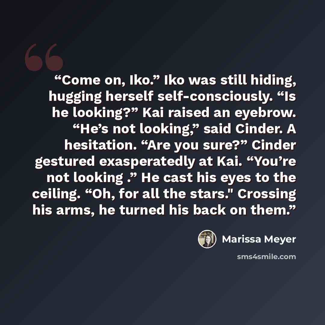 “Come on, Iko.” Iko was still hiding, hugging herself self-consciously. “Is he looking?” Kai raised an eyebrow. “He’s not looking,” said Cinder. A hesitation. “Are you sure?” Cinder gestured exasperatedly at Kai. “You’re not looking .” He cast his eyes to the ceiling. “Oh, for all the stars."…” quote by Marissa Meyer