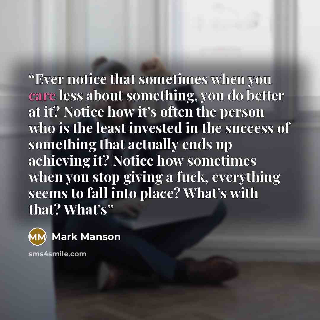 “Ever notice that sometimes when you care less about something, you do better at it? Notice how it’s often the person who is the least invested in the success of something that actually ends up achieving it? Notice how sometimes when you stop giving a fuck, everything seems to fall into place?…” quote by Mark Manson