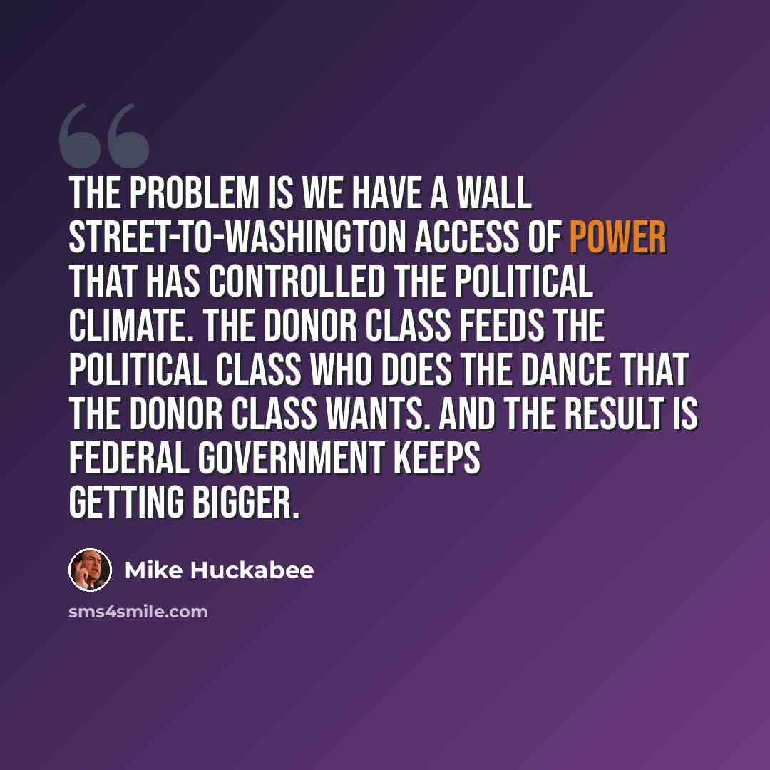 “The problem is we have a Wall Street-to-Washington access of power that has controlled the political climate. The donor class feeds the political class who does the dance that the donor class wants. And the result is federal government keeps getting bigger.” quote by Mike Huckabee