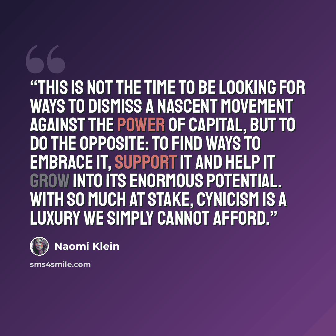 “This is not the time to be looking for ways to dismiss a nascent movement against the power of capital, but to do the opposite: to find ways to embrace it, support it and help it grow into its enormous potential. With so much at stake, cynicism is a luxury we simply cannot afford.” quote by Naomi Klein