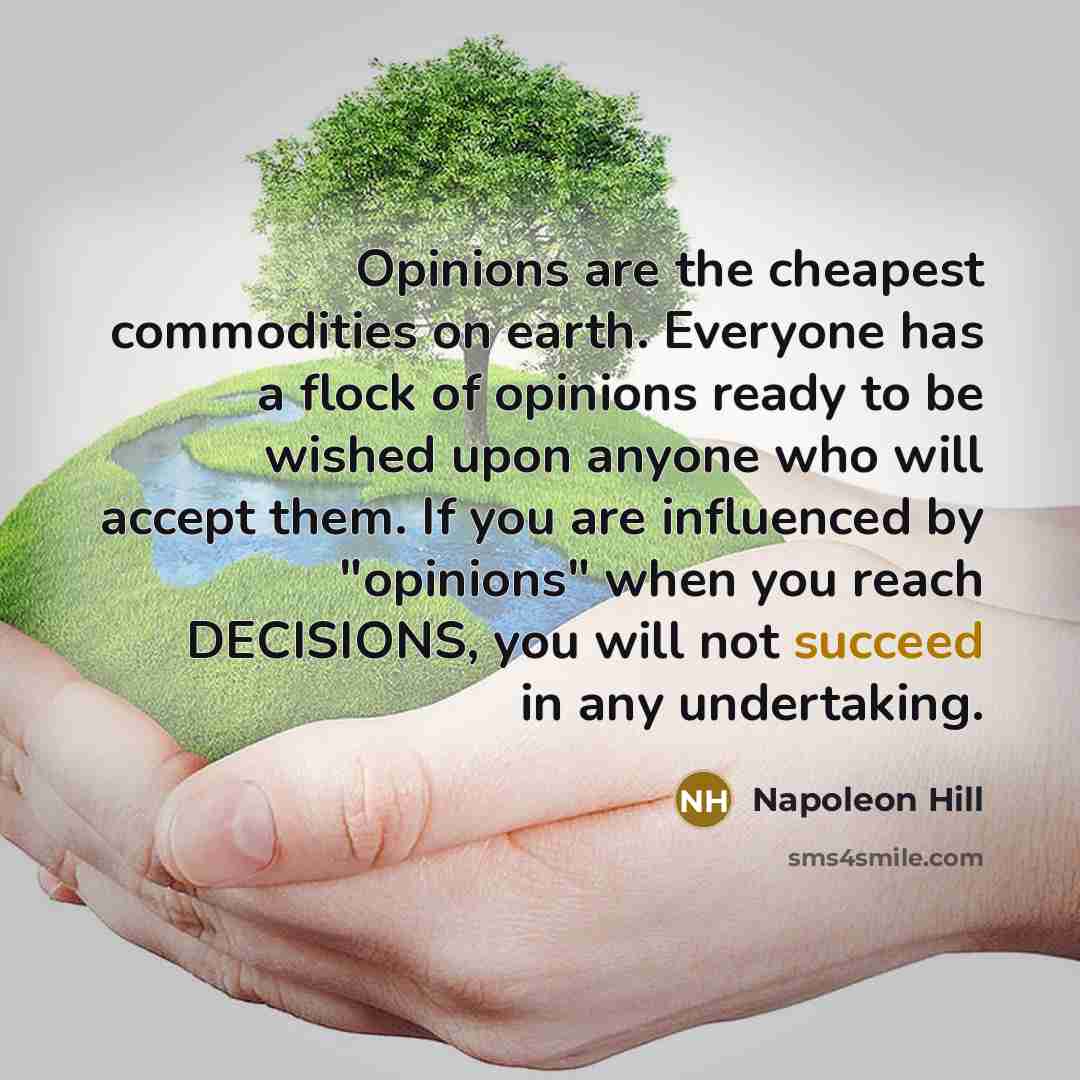 “Opinions are the cheapest commodities on earth. Everyone has a flock of opinions ready to be wished upon anyone who will accept them. If you are influenced by "opinions" when you reach DECISIONS, you will not succeed in any undertaking.” quote by Napoleon Hill