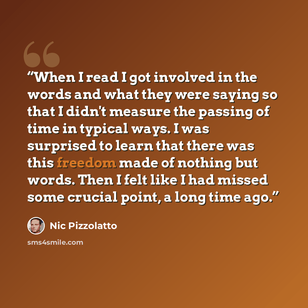 “When I read I got involved in the words and what they were saying so that I didn't measure the passing of time in typical ways. I was surprised to learn that there was this freedom made of nothing but words. Then I felt like I had missed some crucial point, a long time ago.” quote by Nic Pizzolatto