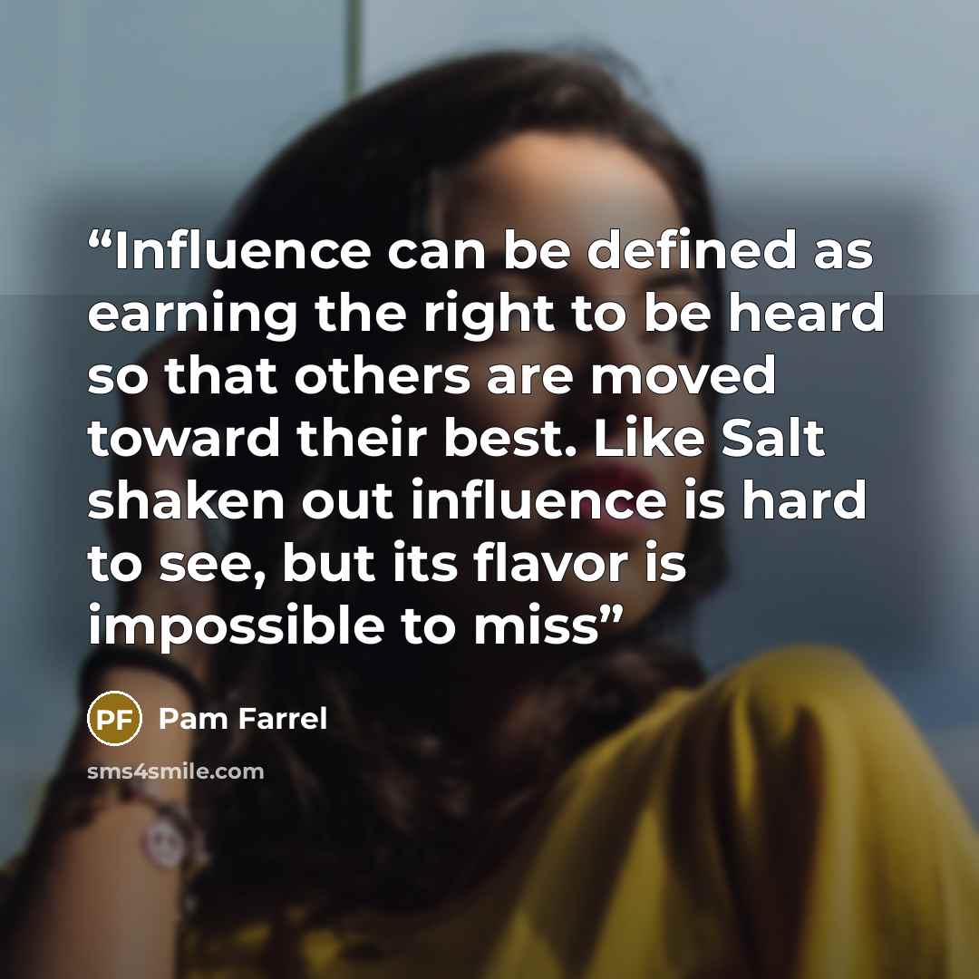 “Influence can be defined as earning the right to be heard so that others are moved toward their best. Like Salt shaken out influence is hard to see, but its flavor is impossible to miss” quote by Pam Farrel
