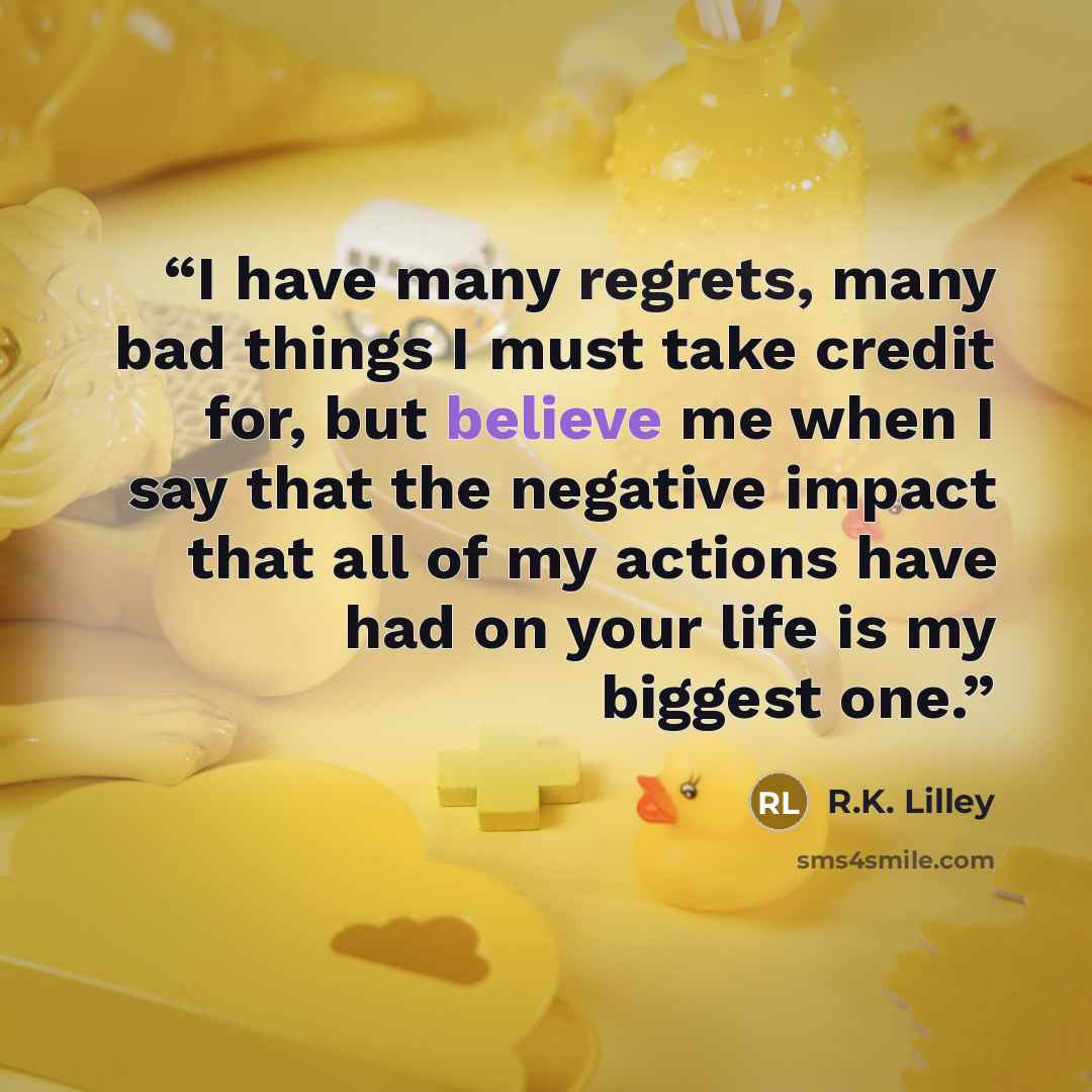 “I have many regrets, many bad things I must take credit for, but believe me when I say that the negative impact that all of my actions have had on your life is my biggest one.” quote by R.K. Lilley