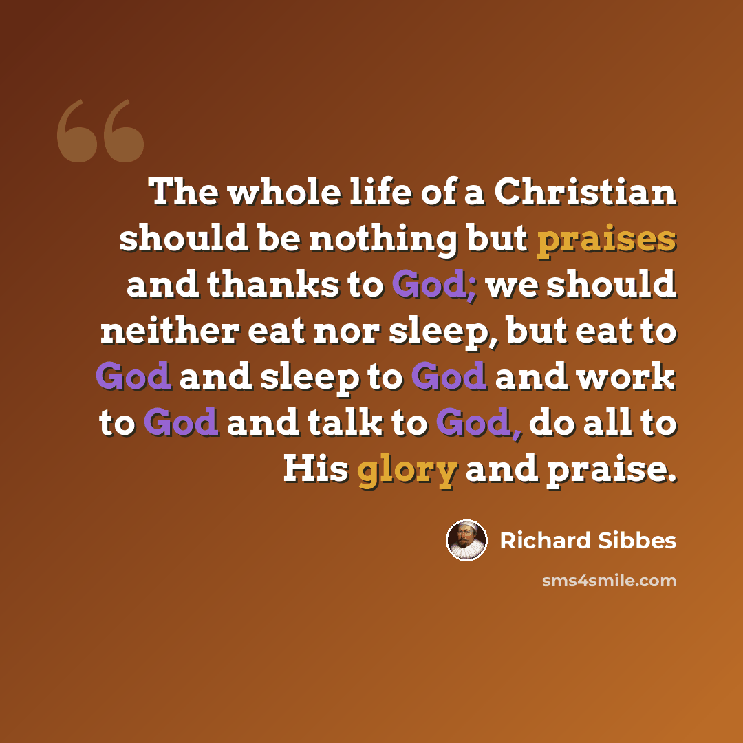 “The whole life of a Christian should be nothing but praises and thanks to God; we should neither eat nor sleep, but eat to God and sleep to God and work to God and talk to God, do all to His glory and praise.” quote by Richard Sibbes