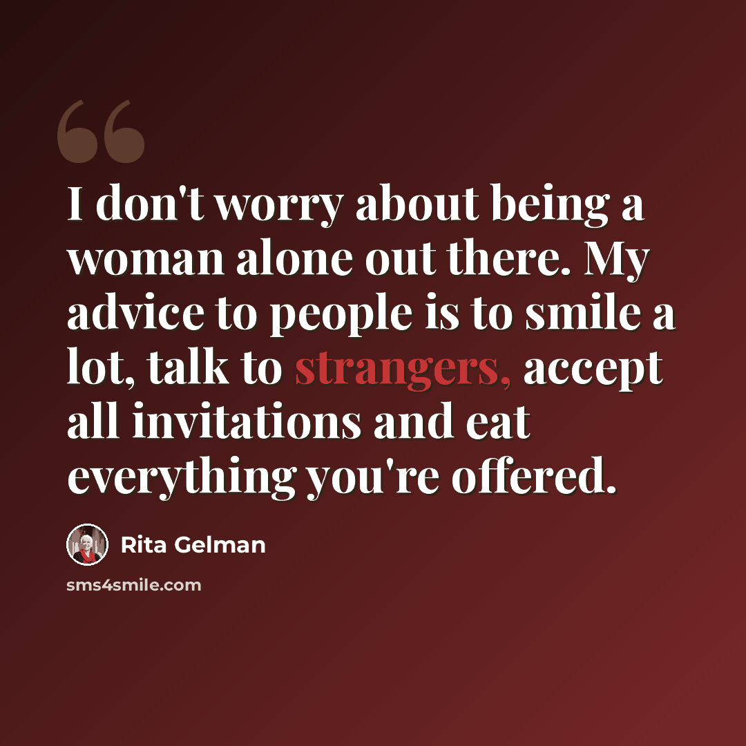 “I don't worry about being a woman alone out there. My advice to people is to smile a lot, talk to strangers, accept all invitations and eat everything you're offered.” quote by Rita Gelman