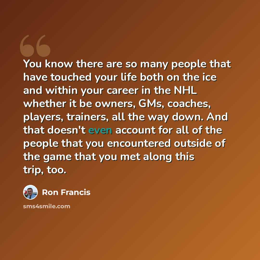 “You know there are so many people that have touched your life both on the ice and within your career in the NHL whether it be owners, GMs, coaches, players, trainers, all the way down. And that doesn't even account for all of the people that you encountered outside of the game that you met along…” quote by Ron Francis