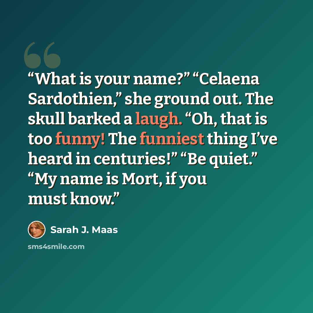 “What is your name?” “Celaena Sardothien,” she ground out. The skull barked a laugh. “Oh, that is too funny! The funniest thing I’ve heard in centuries!” “Be quiet.” “My name is Mort, if you must know.” quote by Sarah J. Maas