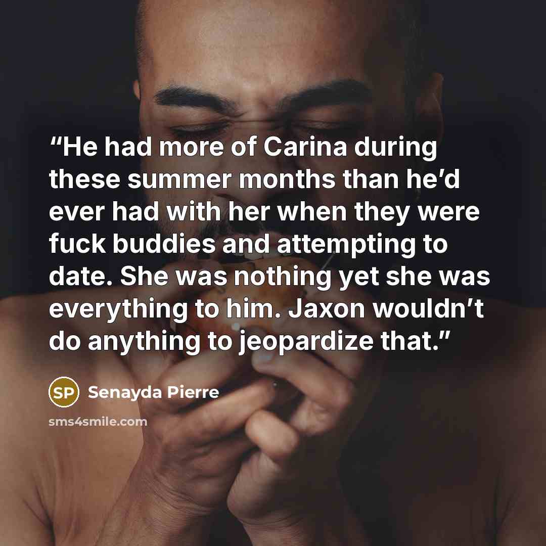 “He had more of Carina during these summer months than he’d ever had with her when they were fuck buddies and attempting to date. She was nothing yet she was everything to him. Jaxon wouldn’t do anything to jeopardize that.” quote by Senayda Pierre