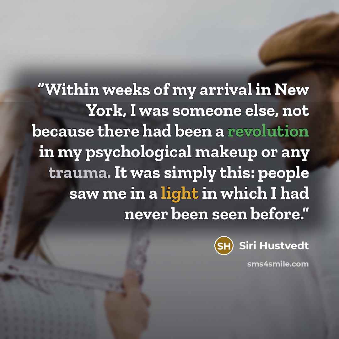 “Within weeks of my arrival in New York, I was someone else, not because there had been a revolution in my psychological makeup or any trauma. It was simply this: people saw me in a light in which I had never been seen before.” quote by Siri Hustvedt
