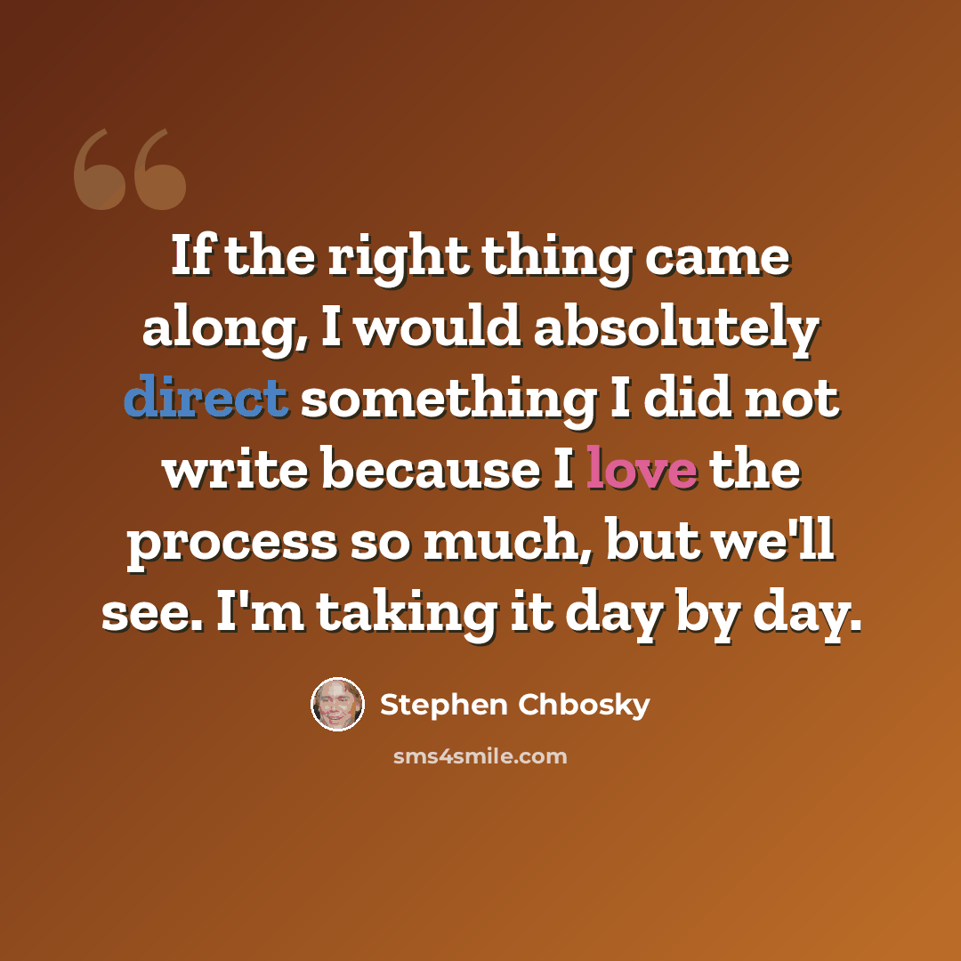 “If the right thing came along, I would absolutely direct something I did not write because I love the process so much, but we'll see. I'm taking it day by day.” quote by Stephen Chbosky