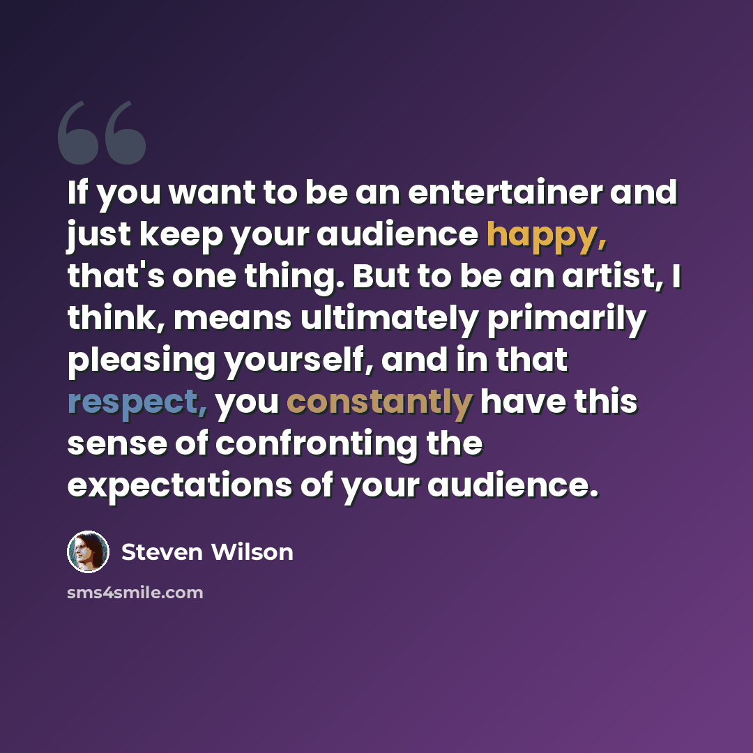 “If you want to be an entertainer and just keep your audience happy, that's one thing. But to be an artist, I think, means ultimately primarily pleasing yourself, and in that respect, you constantly have this sense of confronting the expectations of your audience.” quote by Steven Wilson