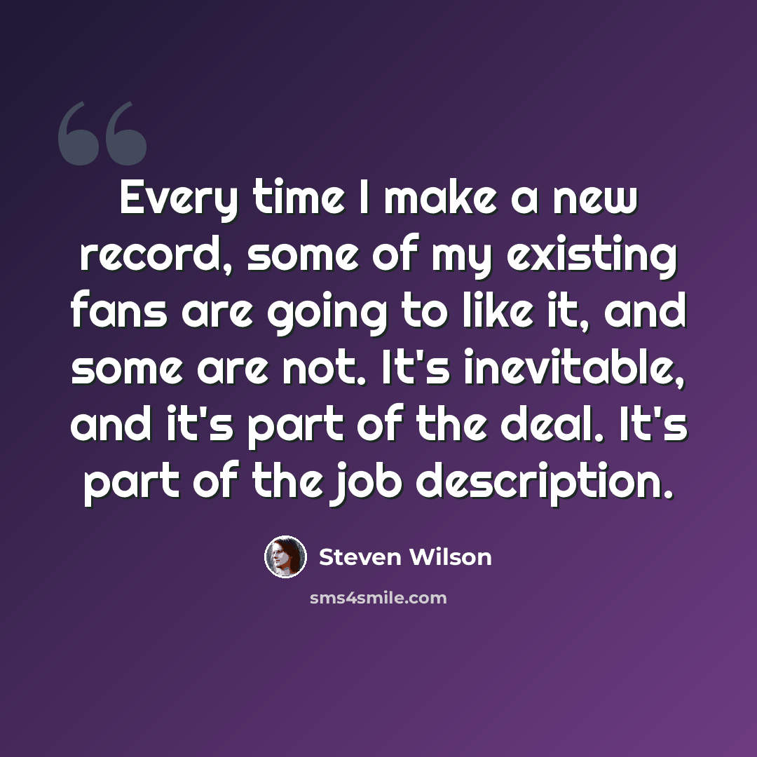 “Every time I make a new record, some of my existing fans are going to like it, and some are not. It's inevitable, and it's part of the deal. It's part of the job description.” quote by Steven Wilson