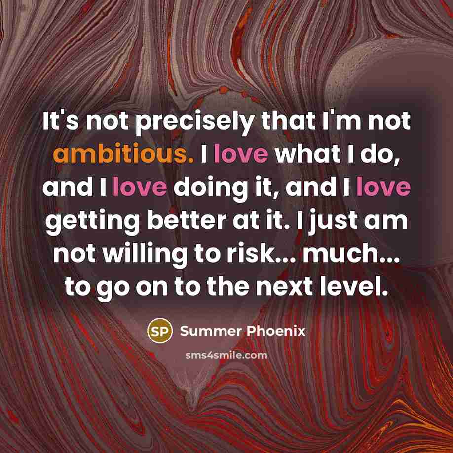 “It's not precisely that I'm not ambitious. I love what I do, and I love doing it, and I love getting better at it. I just am not willing to risk... much... to go on to the next level.” quote by Summer Phoenix