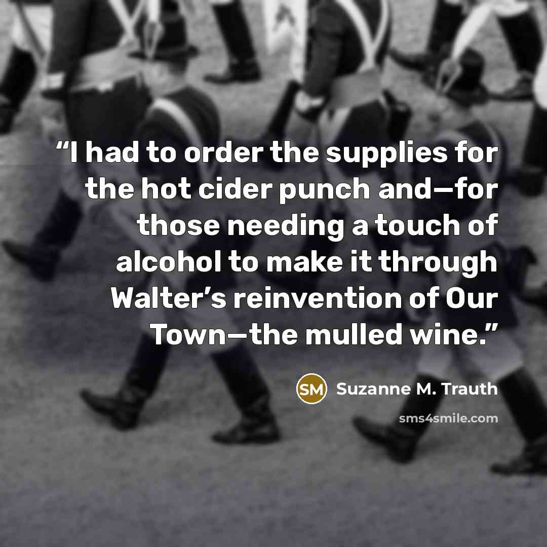 “I had to order the supplies for the hot cider punch and—for those needing a touch of alcohol to make it through Walter’s reinvention of Our Town—the mulled wine.” quote by Suzanne M. Trauth