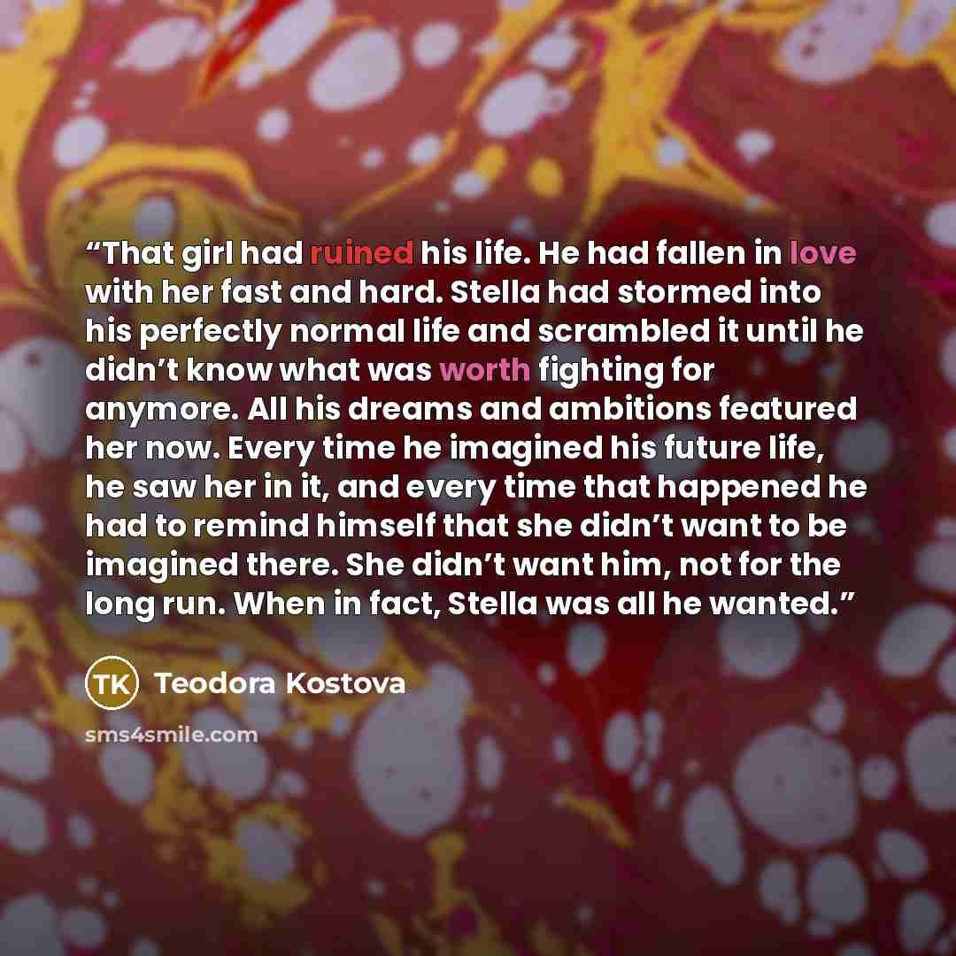 “That girl had ruined his life. He had fallen in love with her fast and hard. Stella had stormed into his perfectly normal life and scrambled it until he didn’t know what was worth fighting for anymore. All his dreams and ambitions featured her now. Every time he imagined his future life, he saw…” quote by Teodora Kostova