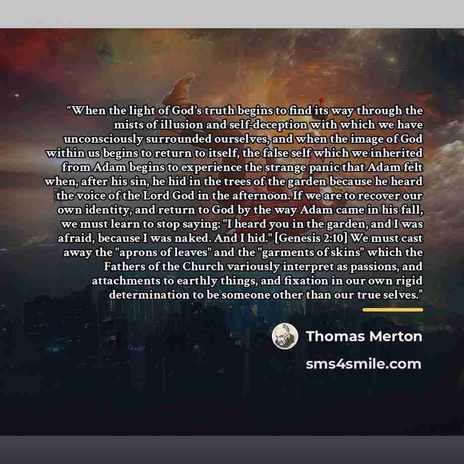 “When the light of God's truth begins to find its way through the mists of illusion and self-deception with which we have unconsciously surrounded ourselves, and when the image of God within us begins to return to itself, the false self which we inherited from Adam begins to experience the strange…” quote by Thomas Merton