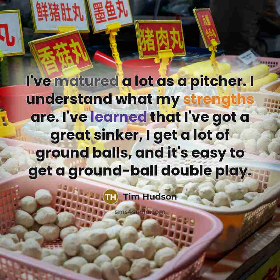 “I've matured a lot as a pitcher. I understand what my strengths are. I've learned that I've got a great sinker, I get a lot of ground balls, and it's easy to get a ground-ball double play.” quote by Tim Hudson