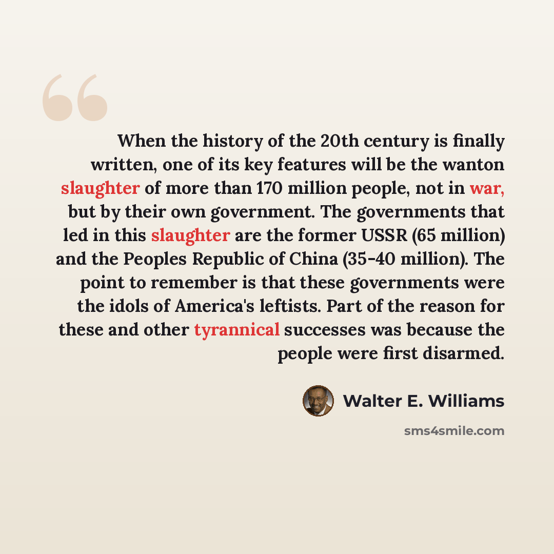 “When the history of the 20th century is finally written, one of its key features will be the wanton slaughter of more than 170 million people, not in war, but by their own government. The governments that led in this slaughter are the former USSR (65 million) and the Peoples Republic of China…” quote by Walter E. Williams