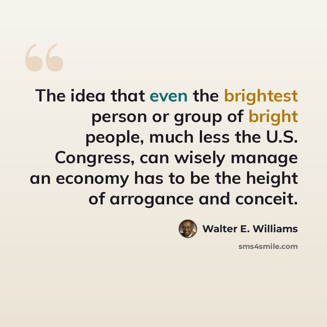 “The idea that even the brightest person or group of bright people, much less the U.S. Congress, can wisely manage an economy has to be the height of arrogance and conceit.” quote by Walter E. Williams