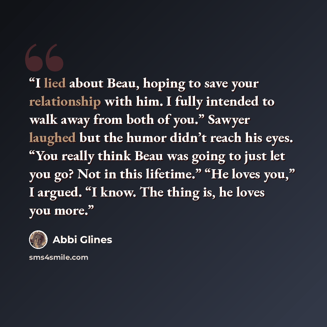 “I lied about Beau, hoping to save your relationship with him. I fully intended to walk away from both of you.” Sawyer laughed but the humor didn’t reach his eyes. “You really think Beau was going to just let you go? Not in this lifetime.” “He loves you,” I argued. “I know. The thing is, he loves…” quote by Abbi Glines