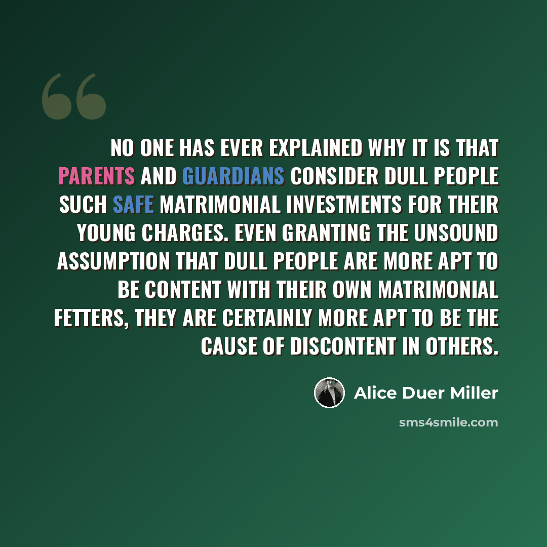 “No one has ever explained why it is that parents and guardians consider dull people such safe matrimonial investments for their young charges. Even granting the unsound assumption that dull people are more apt to be content with their own matrimonial fetters, they are certainly more apt to be the…” quote by Alice Duer Miller