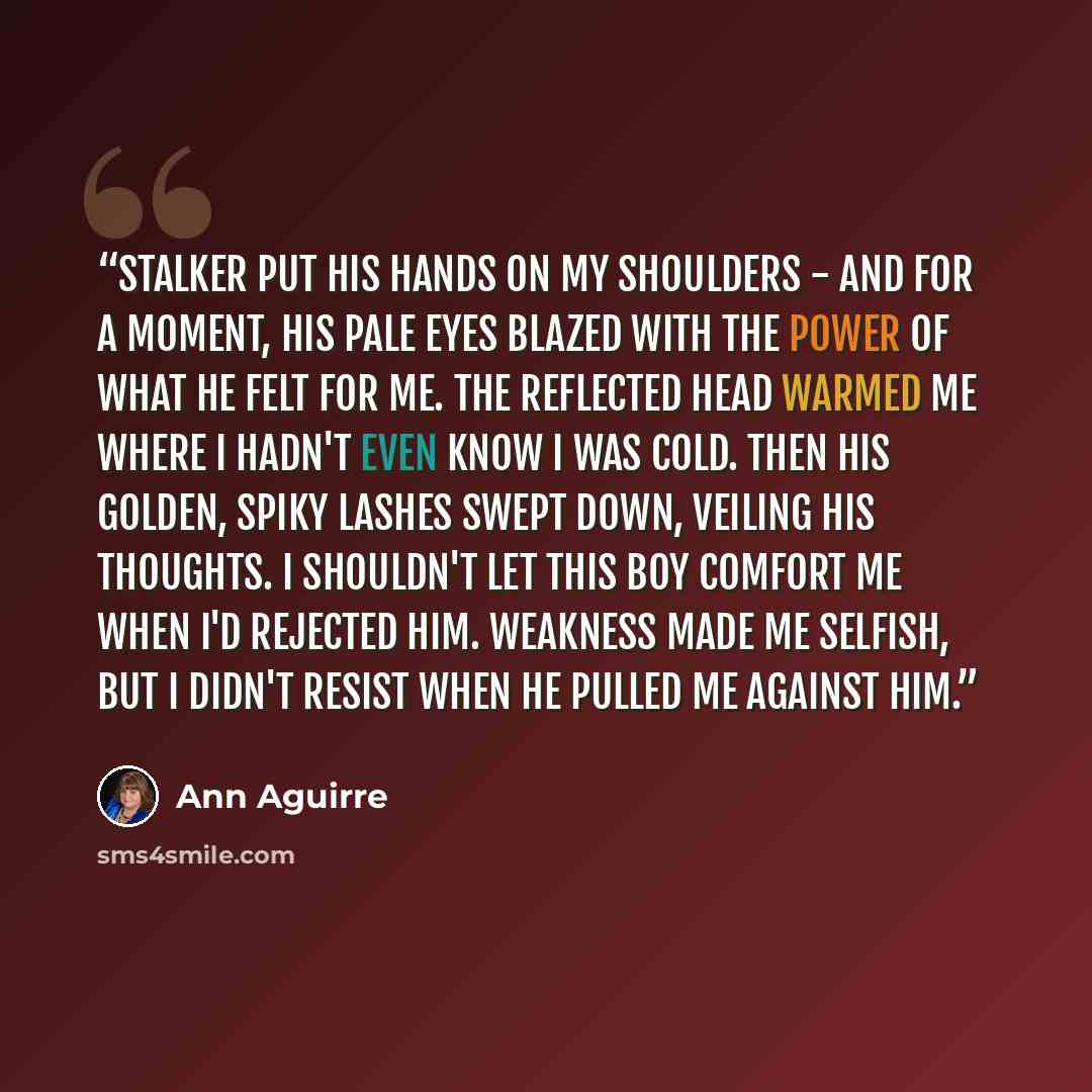 “Stalker put his hands on my shoulders - and for a moment, his pale eyes blazed with the power of what he felt for me. The reflected head warmed me where I hadn't even know I was cold. Then his golden, spiky lashes swept down, veiling his thoughts. I shouldn't let this boy comfort me when I'd…” quote by Ann Aguirre