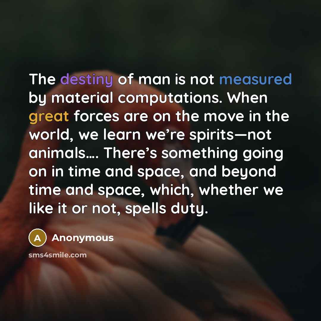 “The destiny of man is not measured by material computations. When great forces are on the move in the world, we learn we’re spirits—not animals…. There’s something going on in time and space, and beyond time and space, which, whether we like it or not, spells duty.” quote by Anonymous