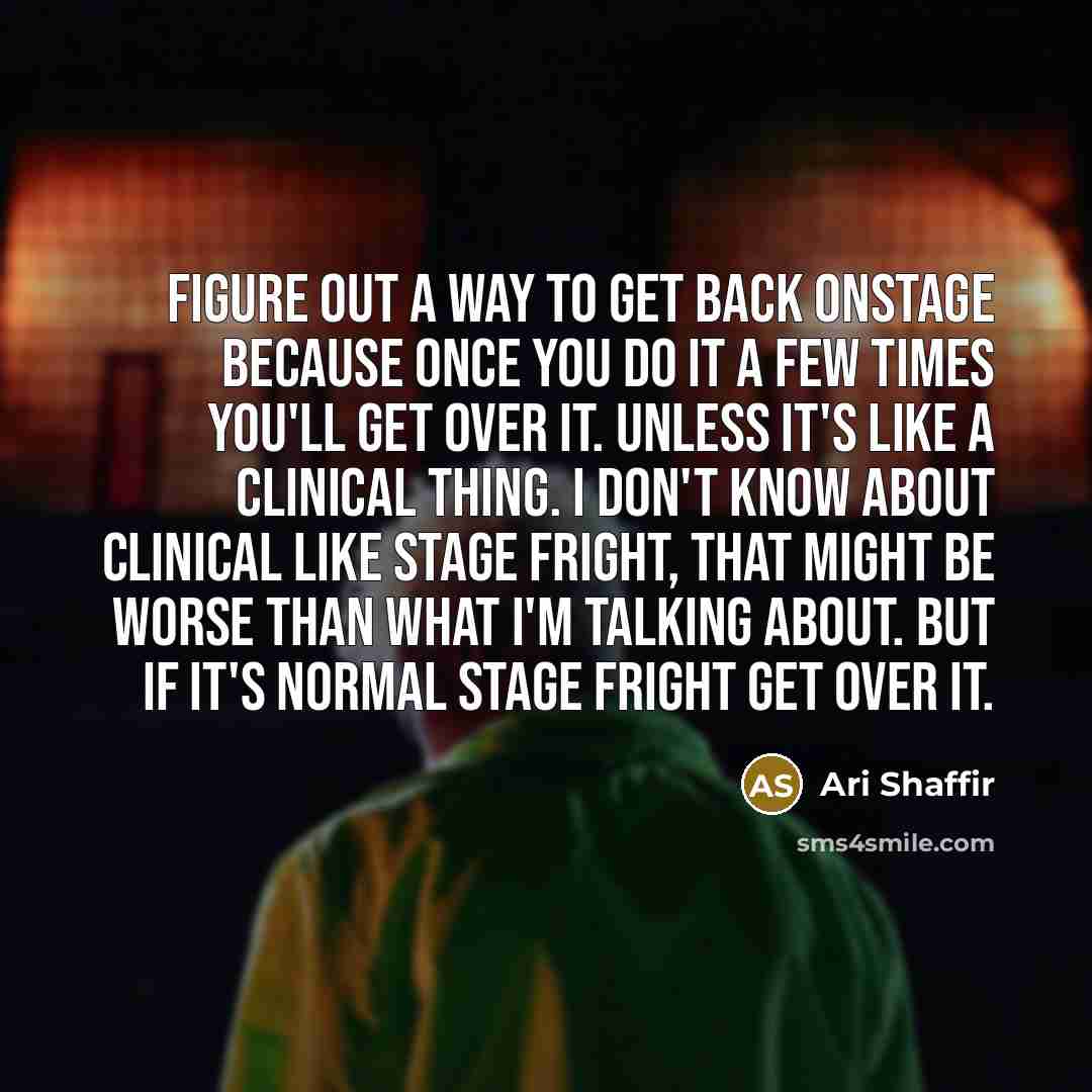 “Figure out a way to get back onstage because once you do it a few times you'll get over it. Unless it's like a clinical thing. I don't know about clinical like stage fright, that might be worse than what I'm talking about. But if it's normal stage fright get over it.” quote by Ari Shaffir