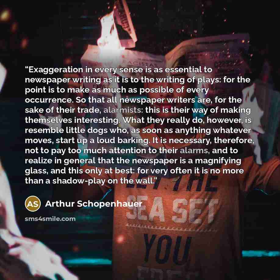 “Exaggeration in every sense is as essential to newspaper writing as it is to the writing of plays: for the point is to make as much as possible of every occurrence. So that all newspaper writers are, for the sake of their trade, alarmists: this is their way of making themselves interesting. What…” quote by Arthur Schopenhauer