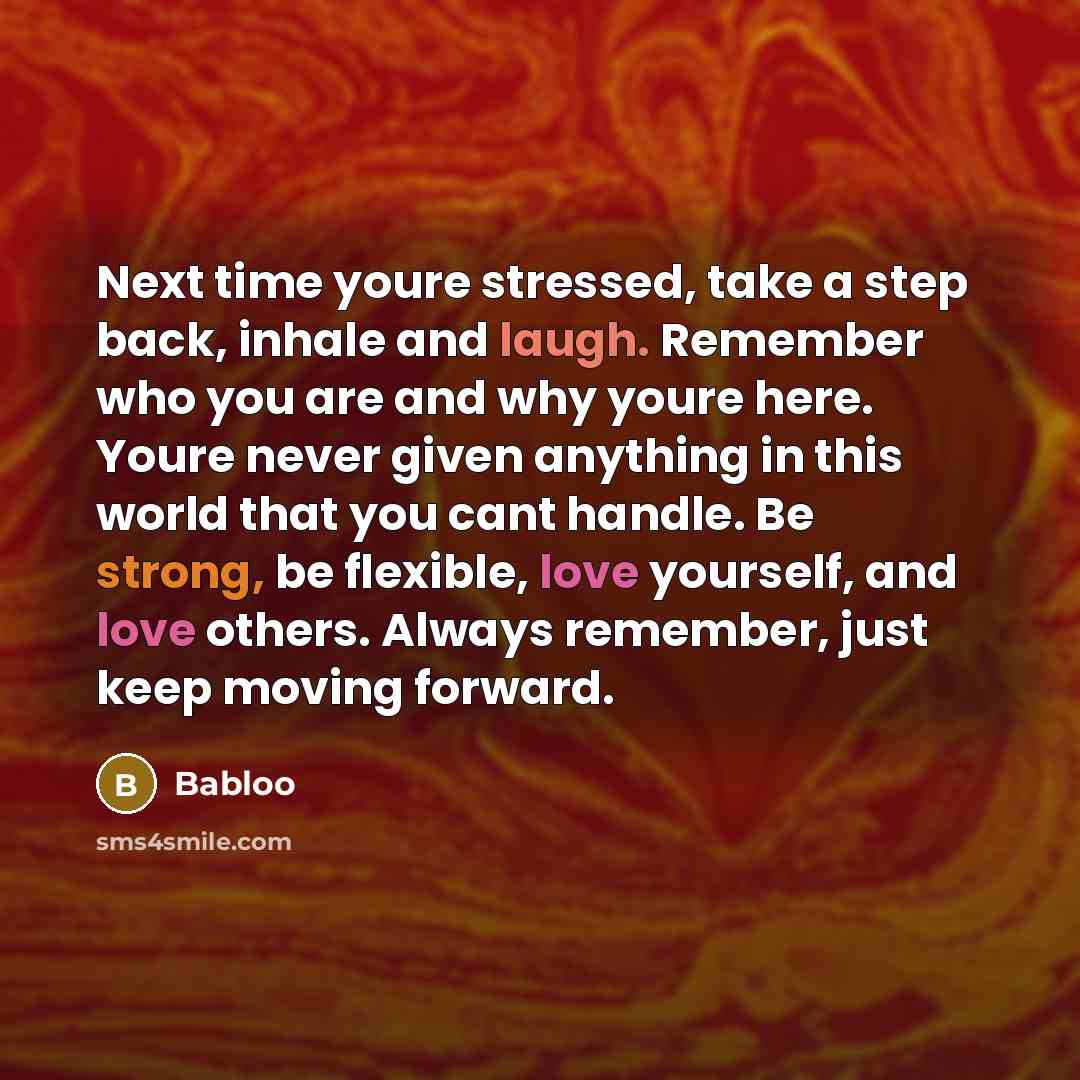 “Next time youre stressed, take a step back, inhale and laugh. Remember who you are and why youre here. Youre never given anything in this world that you cant handle. Be strong, be flexible, love yourself, and love others. Always remember, just keep moving forward.” quote by Babloo