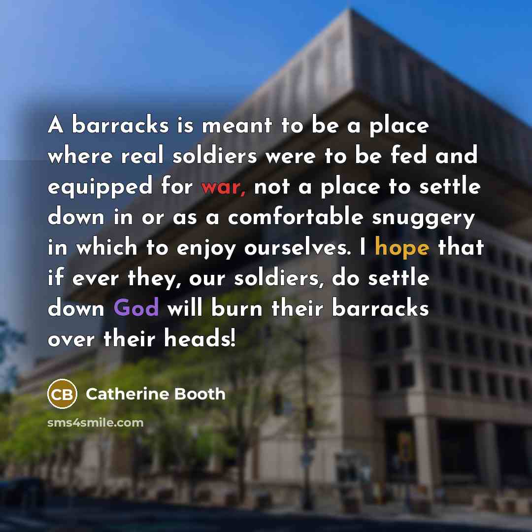“A barracks is meant to be a place where real soldiers were to be fed and equipped for war, not a place to settle down in or as a comfortable snuggery in which to enjoy ourselves. I hope that if ever they, our soldiers, do settle down God will burn their barracks over their heads!” quote by Catherine Booth