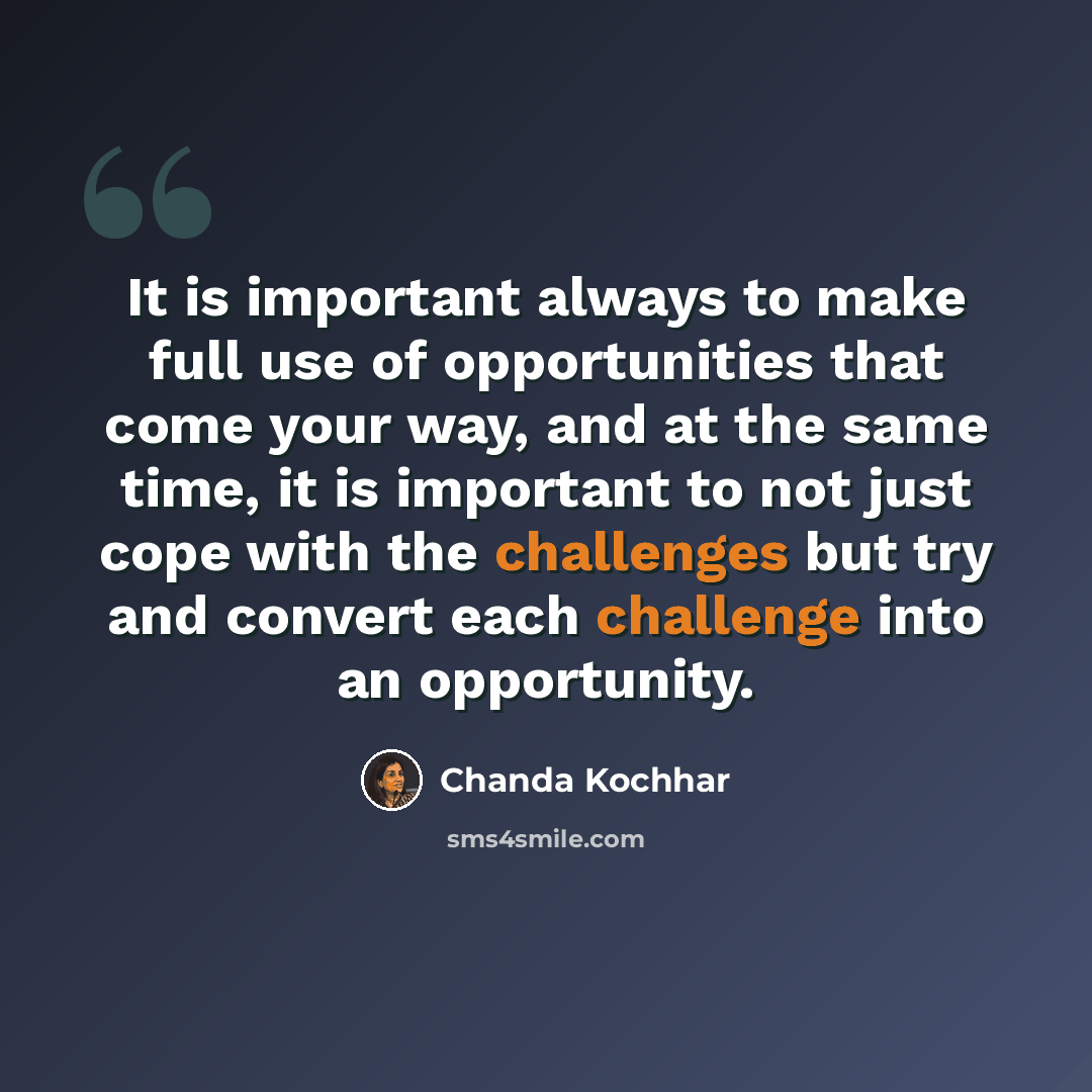“It is important always to make full use of opportunities that come your way, and at the same time, it is important to not just cope with the challenges but try and convert each challenge into an opportunity.” quote by Chanda Kochhar