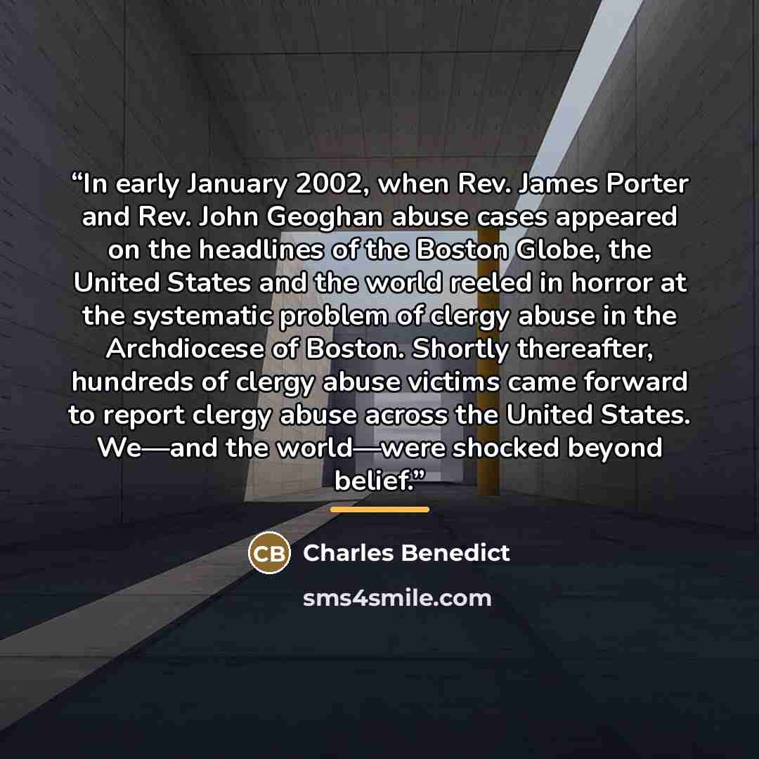 “In early January 2002, when Rev. James Porter and Rev. John Geoghan abuse cases appeared on the headlines of the Boston Globe, the United States and the world reeled in horror at the systematic problem of clergy abuse in the Archdiocese of Boston. Shortly thereafter, hundreds of clergy abuse…” quote by Charles Benedict