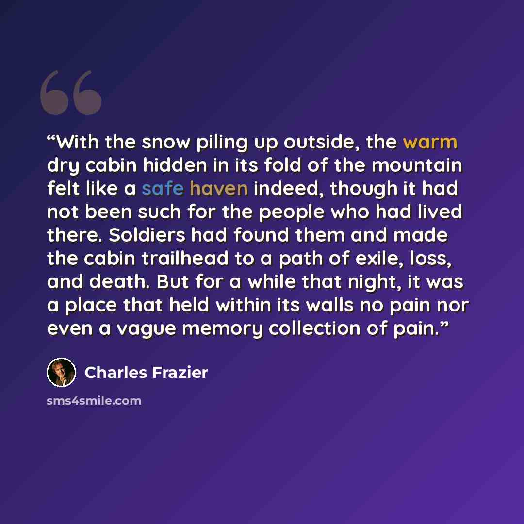 “With the snow piling up outside, the warm dry cabin hidden in its fold of the mountain felt like a safe haven indeed, though it had not been such for the people who had lived there. Soldiers had found them and made the cabin trailhead to a path of exile, loss, and death. But for a while that…” quote by Charles Frazier