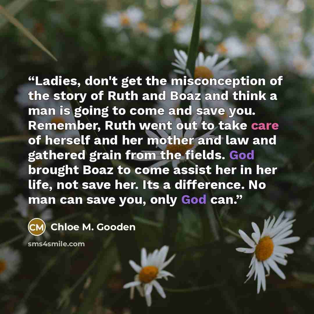 “Ladies, don't get the misconception of the story of Ruth and Boaz and think a man is going to come and save you. Remember, Ruth went out to take care of herself and her mother and law and gathered grain from the fields. God brought Boaz to come assist her in her life, not save her. Its a…” quote by Chloe M. Gooden