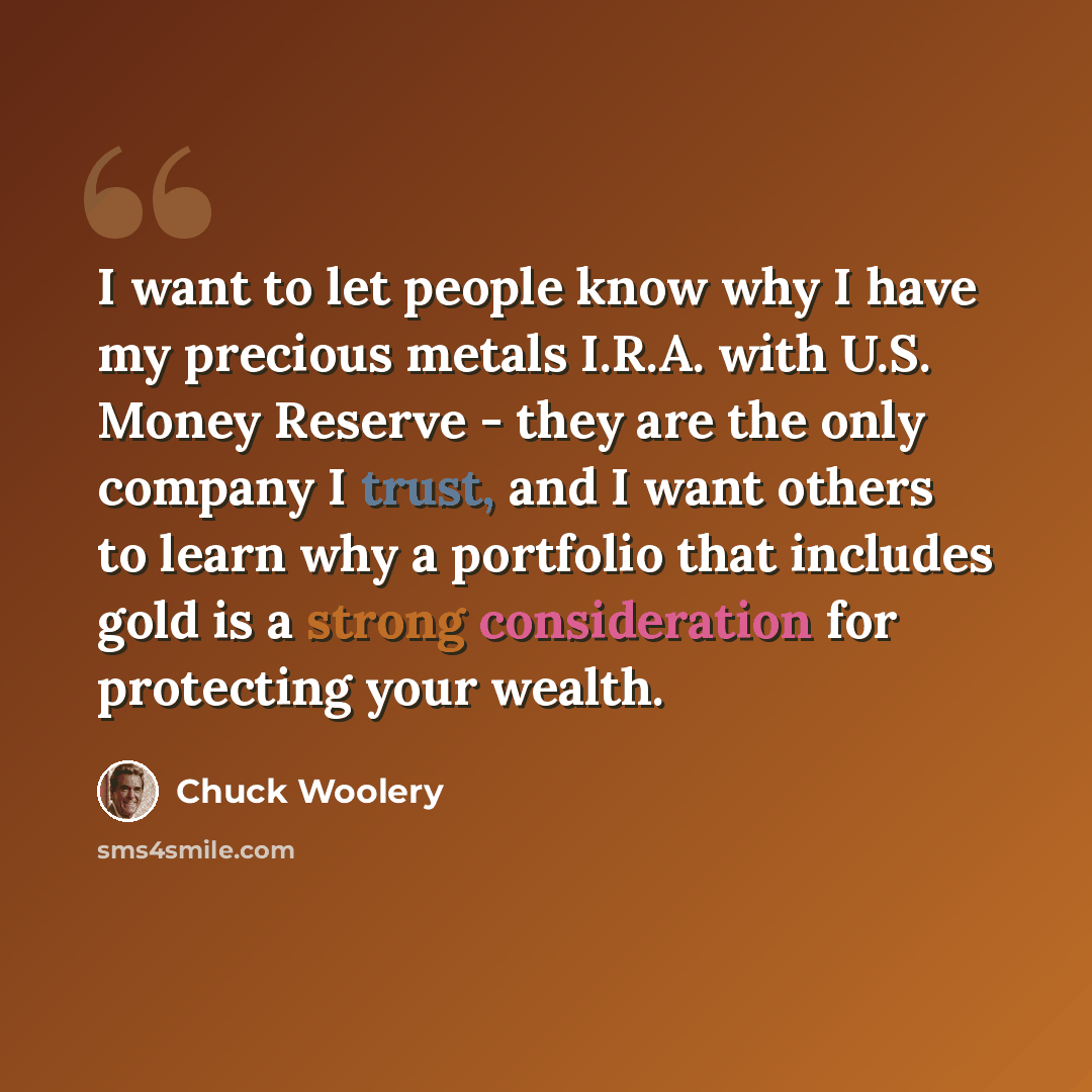 “I want to let people know why I have my precious metals I.R.A. with U.S. Money Reserve - they are the only company I trust, and I want others to learn why a portfolio that includes gold is a strong consideration for protecting your wealth.” quote by Chuck Woolery