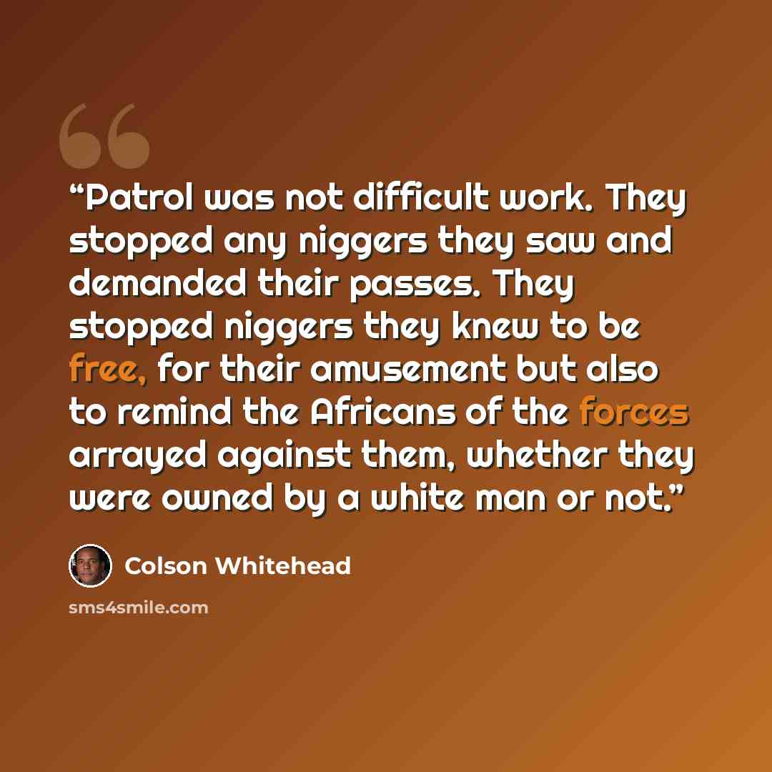 “Patrol was not difficult work. They stopped any niggers they saw and demanded their passes. They stopped niggers they knew to be free, for their amusement but also to remind the Africans of the forces arrayed against them, whether they were owned by a white man or not.” quote by Colson Whitehead