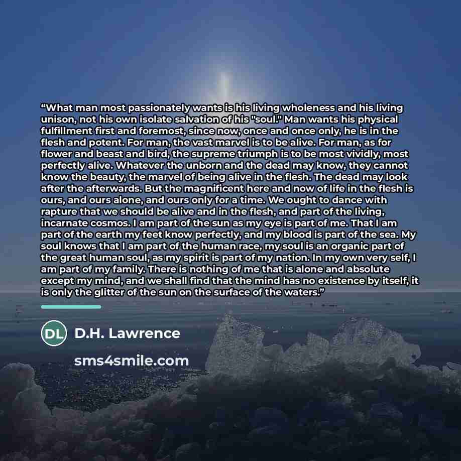 “What man most passionately wants is his living wholeness and his living unison, not his own isolate salvation of his "soul." Man wants his physical fulfillment first and foremost, since now, once and once only, he is in the flesh and potent. For man, the vast marvel is to be alive. For man, as for…” quote by D.H. Lawrence