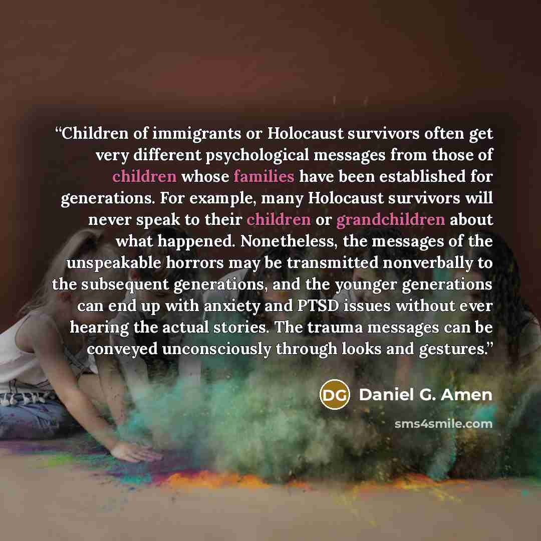 “Children of immigrants or Holocaust survivors often get very different psychological messages from those of children whose families have been established for generations. For example, many Holocaust survivors will never speak to their children or grandchildren about what happened. Nonetheless, the…” quote by Daniel G. Amen