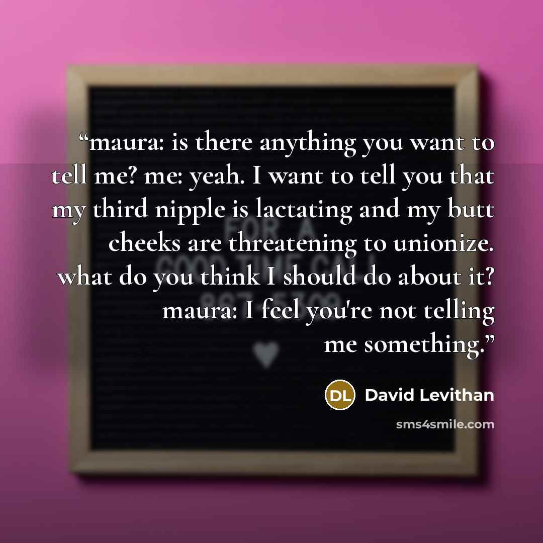 “maura: is there anything you want to tell me? me: yeah. I want to tell you that my third nipple is lactating and my butt cheeks are threatening to unionize. what do you think I should do about it? maura: I feel you're not telling me something.” quote by David Levithan