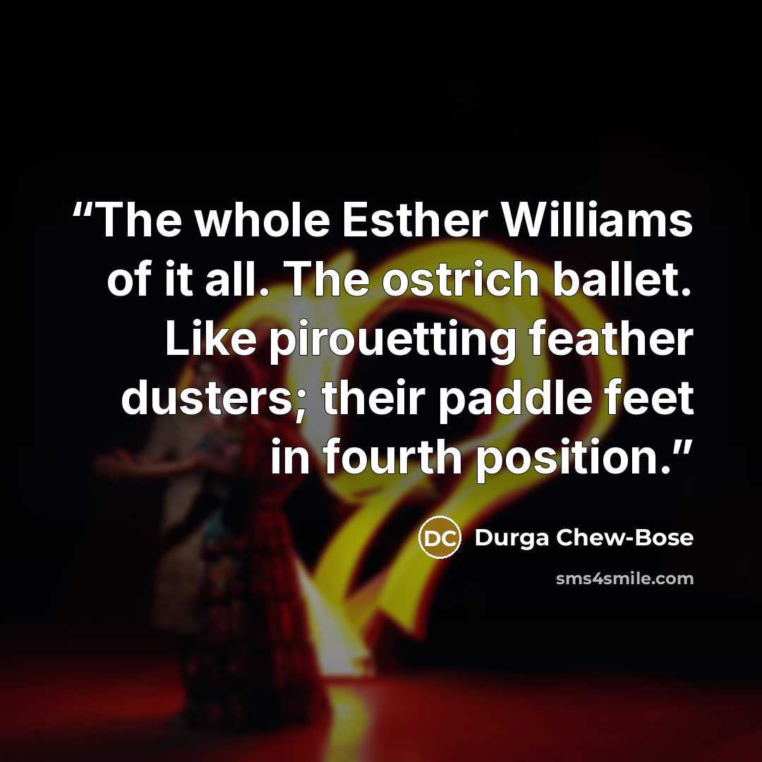 “The whole Esther Williams of it all. The ostrich ballet. Like pirouetting feather dusters; their paddle feet in fourth position.” quote by Durga Chew-Bose