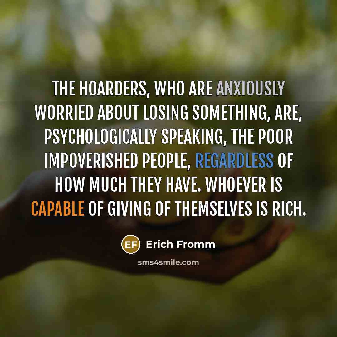 “The hoarders, who are anxiously worried about losing something, are, psychologically speaking, the poor impoverished people, regardless of how much they have. Whoever is capable of giving of themselves is rich.” quote by Erich Fromm